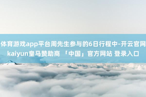 体育游戏app平台周先生参与的6日行程中-开云官网kaiyun皇马赞助商 「中国」官方网站 登录入口