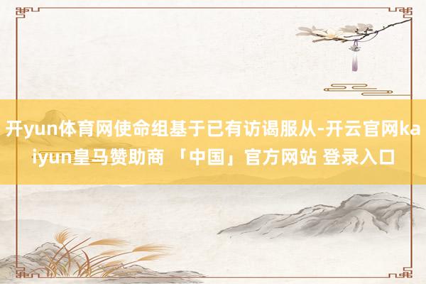 开yun体育网使命组基于已有访谒服从-开云官网kaiyun皇马赞助商 「中国」官方网站 登录入口