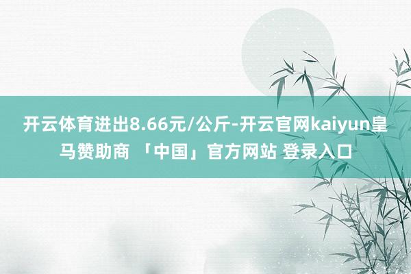 开云体育进出8.66元/公斤-开云官网kaiyun皇马赞助商 「中国」官方网站 登录入口