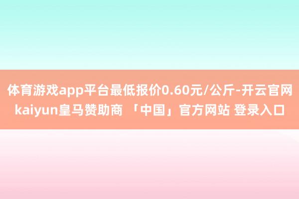 体育游戏app平台最低报价0.60元/公斤-开云官网kaiyun皇马赞助商 「中国」官方网站 登录入口
