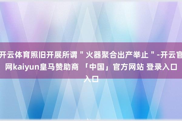 开云体育照旧开展所谓"火器聚合出产举止"-开云官网kaiyun皇马赞助商 「中国」官方网站 登录入口