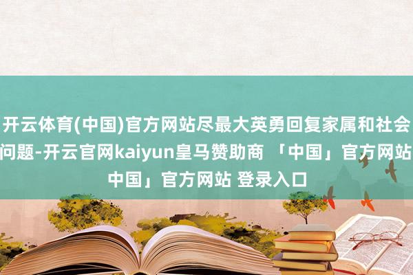 开云体育(中国)官方网站尽最大英勇回复家属和社会所原谅的问题-开云官网kaiyun皇马赞助商 「中国」官方网站 登录入口