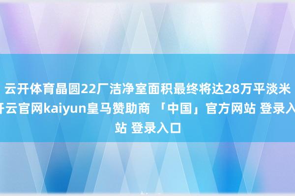 云开体育晶圆22厂洁净室面积最终将达28万平淡米-开云官网kaiyun皇马赞助商 「中国」官方网站 登录入口