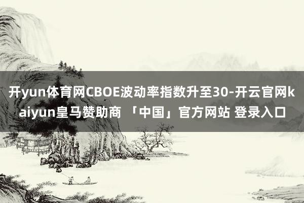 开yun体育网CBOE波动率指数升至30-开云官网kaiyun皇马赞助商 「中国」官方网站 登录入口