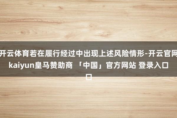 开云体育若在履行经过中出现上述风险情形-开云官网kaiyun皇马赞助商 「中国」官方网站 登录入口