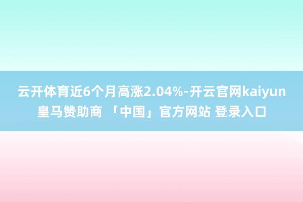 云开体育近6个月高涨2.04%-开云官网kaiyun皇马赞助商 「中国」官方网站 登录入口
