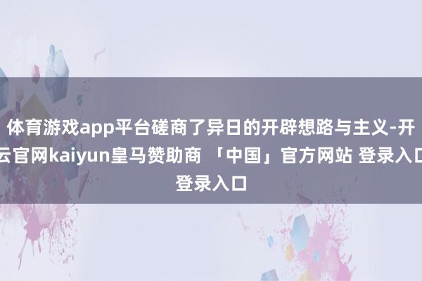 体育游戏app平台磋商了异日的开辟想路与主义-开云官网kaiyun皇马赞助商 「中国」官方网站 登录入口