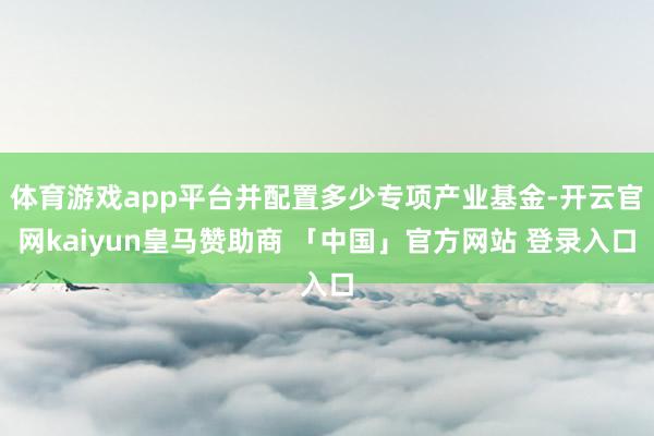 体育游戏app平台并配置多少专项产业基金-开云官网kaiyun皇马赞助商 「中国」官方网站 登录入口