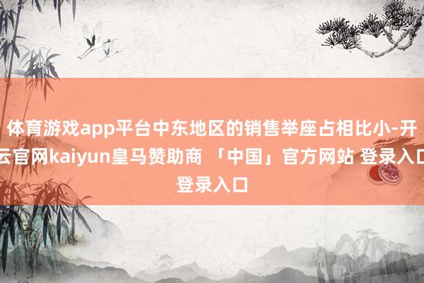 体育游戏app平台中东地区的销售举座占相比小-开云官网kaiyun皇马赞助商 「中国」官方网站 登录入口