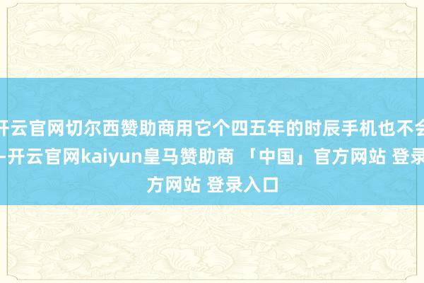 开云官网切尔西赞助商用它个四五年的时辰手机也不会过期-开云官网kaiyun皇马赞助商 「中国」官方网站 登录入口
