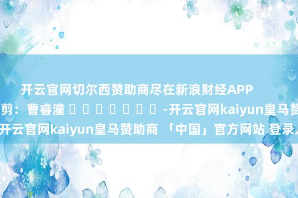 开云官网切尔西赞助商尽在新浪财经APP            						包袱裁剪：曹睿潼 							-开云官网kaiyun皇马赞助商 「中国」官方网站 登录入口