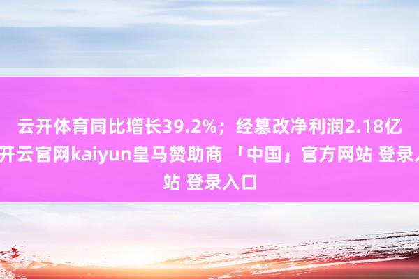云开体育同比增长39.2%；经篡改净利润2.18亿元-开云官网kaiyun皇马赞助商 「中国」官方网站 登录入口