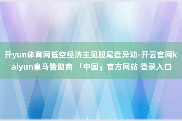 开yun体育网 低空经济主见股尾盘异动-开云官网kaiyun皇马赞助商 「中国」官方网站 登录入口