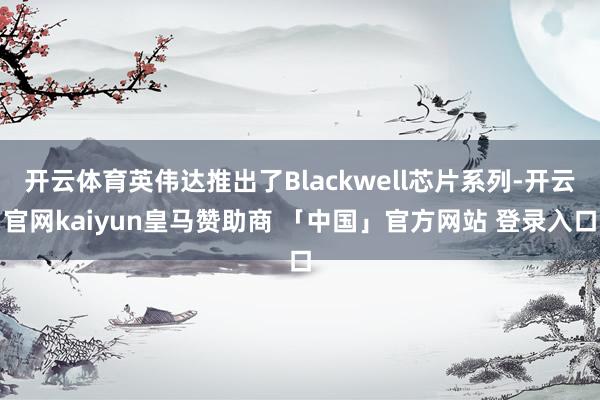 开云体育英伟达推出了Blackwell芯片系列-开云官网kaiyun皇马赞助商 「中国」官方网站 登录入口