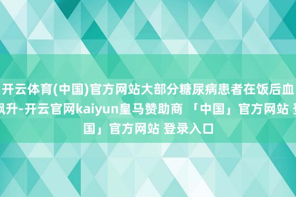 开云体育(中国)官方网站大部分糖尿病患者在饭后血糖容易飙升-开云官网kaiyun皇马赞助商 「中国」官方网站 登录入口