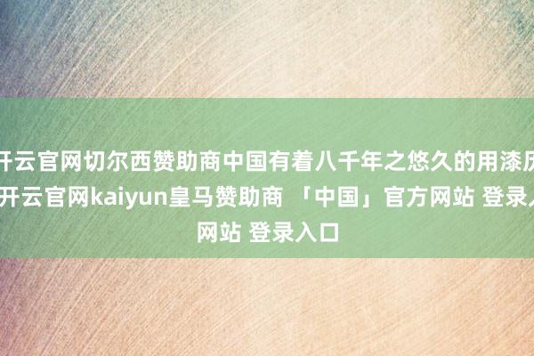 开云官网切尔西赞助商中国有着八千年之悠久的用漆历史-开云官网kaiyun皇马赞助商 「中国」官方网站 登录入口