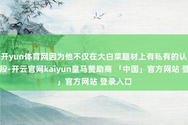 开yun体育网因为他不仅在大白菜题材上有私有的认识和手段-开云官网kaiyun皇马赞助商 「中国」官方网站 登录入口