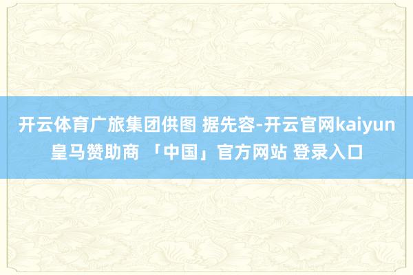 开云体育广旅集团供图 据先容-开云官网kaiyun皇马赞助商 「中国」官方网站 登录入口