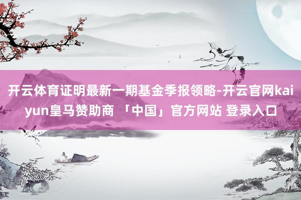 开云体育证明最新一期基金季报领略-开云官网kaiyun皇马赞助商 「中国」官方网站 登录入口