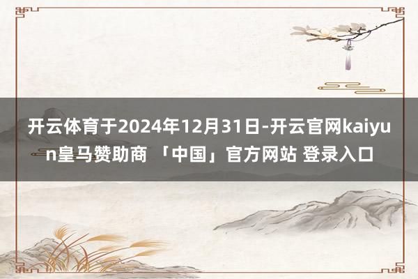 开云体育于2024年12月31日-开云官网kaiyun皇马赞助商 「中国」官方网站 登录入口