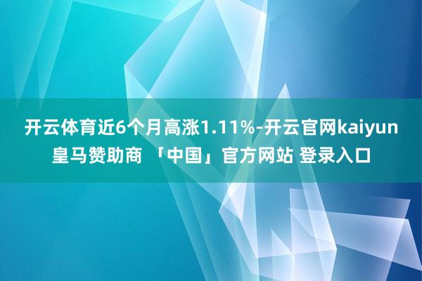 开云体育近6个月高涨1.11%-开云官网kaiyun皇马赞助商 「中国」官方网站 登录入口