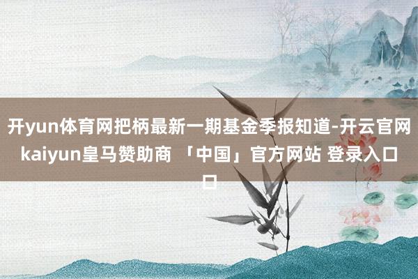 开yun体育网把柄最新一期基金季报知道-开云官网kaiyun皇马赞助商 「中国」官方网站 登录入口