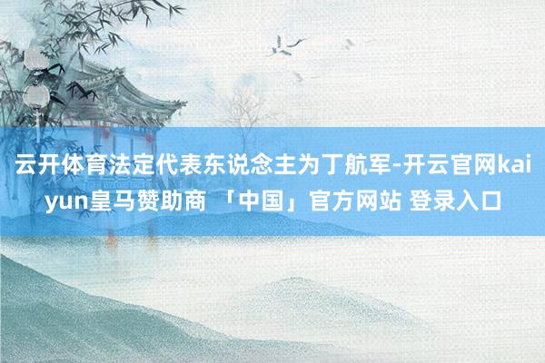云开体育法定代表东说念主为丁航军-开云官网kaiyun皇马赞助商 「中国」官方网站 登录入口