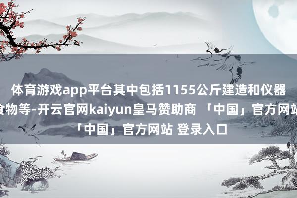 体育游戏app平台其中包括1155公斤建造和仪器、衣物、食物等-开云官网kaiyun皇马赞助商 「中国」官方网站 登录入口