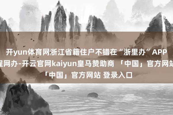 开yun体育网浙江省籍住户不错在“浙里办”APP上恳求全程网办-开云官网kaiyun皇马赞助商 「中国」官方网站 登录入口