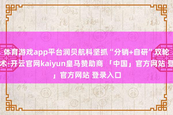 体育游戏app平台润贝航科坚抓“分销+自研”双轮运行战术-开云官网kaiyun皇马赞助商 「中国」官方网站 登录入口