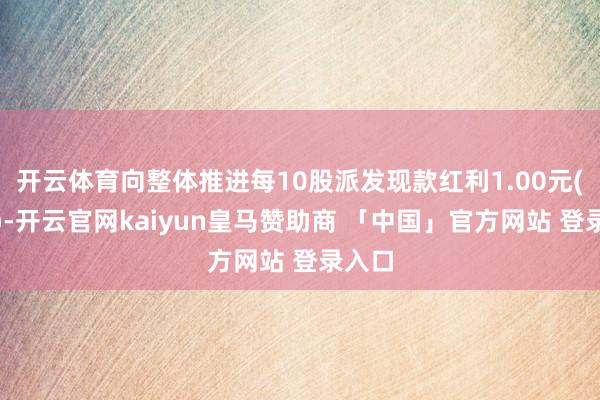 开云体育向整体推进每10股派发现款红利1.00元(含税)-开云官网kaiyun皇马赞助商 「中国」官方网站 登录入口
