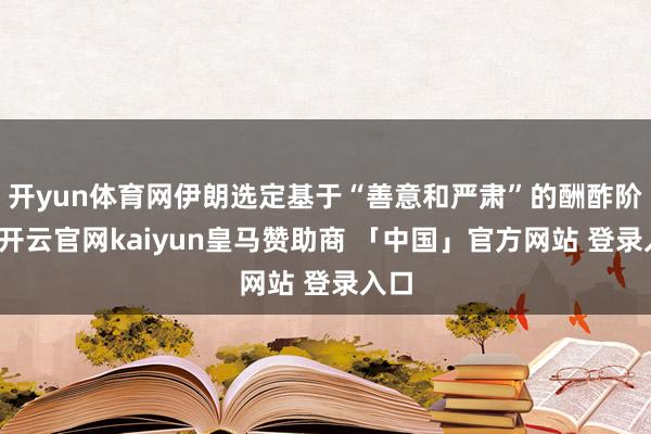 开yun体育网伊朗选定基于“善意和严肃”的酬酢阶梯-开云官网kaiyun皇马赞助商 「中国」官方网站 登录入口