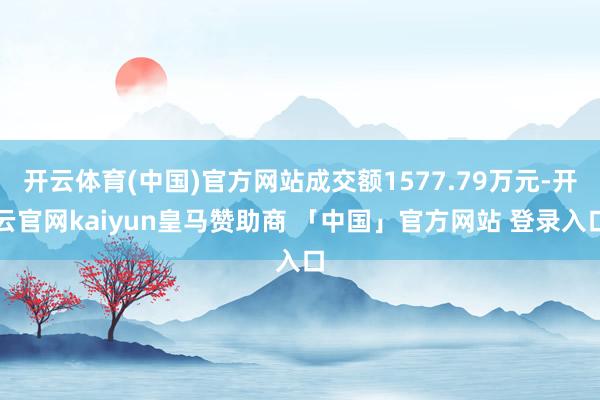开云体育(中国)官方网站成交额1577.79万元-开云官网kaiyun皇马赞助商 「中国」官方网站 登录入口