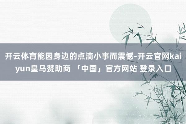 开云体育能因身边的点滴小事而震憾-开云官网kaiyun皇马赞助商 「中国」官方网站 登录入口