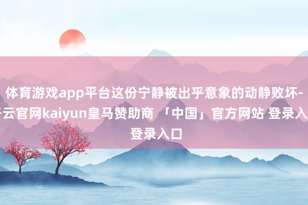 体育游戏app平台这份宁静被出乎意象的动静败坏-开云官网kaiyun皇马赞助商 「中国」官方网站 登录入口