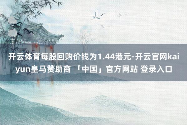 开云体育每股回购价钱为1.44港元-开云官网kaiyun皇马赞助商 「中国」官方网站 登录入口