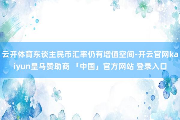 云开体育东谈主民币汇率仍有增值空间-开云官网kaiyun皇马赞助商 「中国」官方网站 登录入口