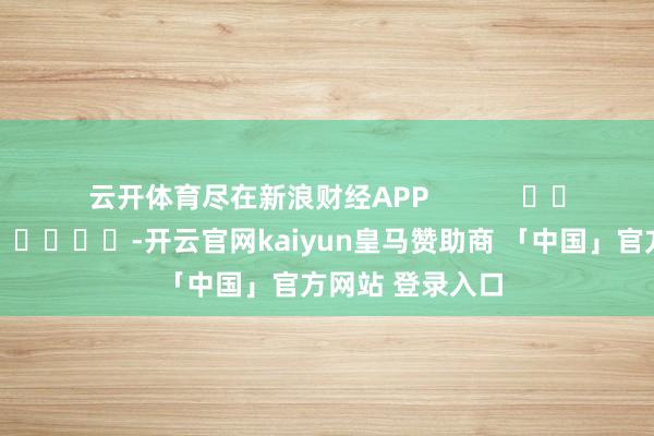 云开体育尽在新浪财经APP            													-开云官网kaiyun皇马赞助商 「中国」官方网站 登录入口