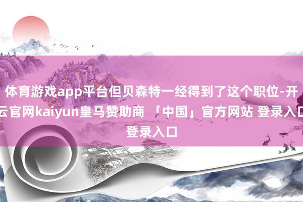 体育游戏app平台但贝森特一经得到了这个职位-开云官网kaiyun皇马赞助商 「中国」官方网站 登录入口