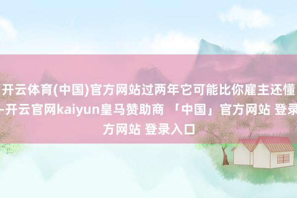 开云体育(中国)官方网站过两年它可能比你雇主还懂业务-开云官网kaiyun皇马赞助商 「中国」官方网站 登录入口