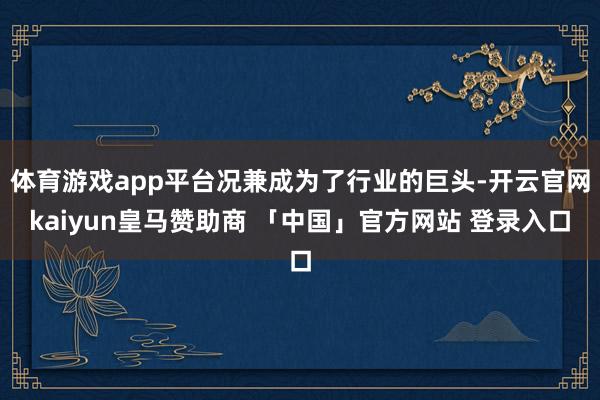 体育游戏app平台况兼成为了行业的巨头-开云官网kaiyun皇马赞助商 「中国」官方网站 登录入口