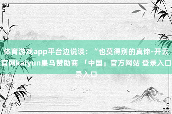 体育游戏app平台边说谈：“也莫得别的真谛-开云官网kaiyun皇马赞助商 「中国」官方网站 登录入口