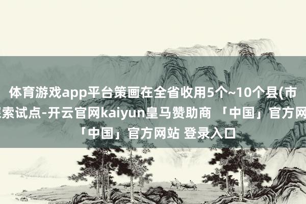 体育游戏app平台策画在全省收用5个~10个县(市、区)开展探索试点-开云官网kaiyun皇马赞助商 「中国」官方网站 登录入口