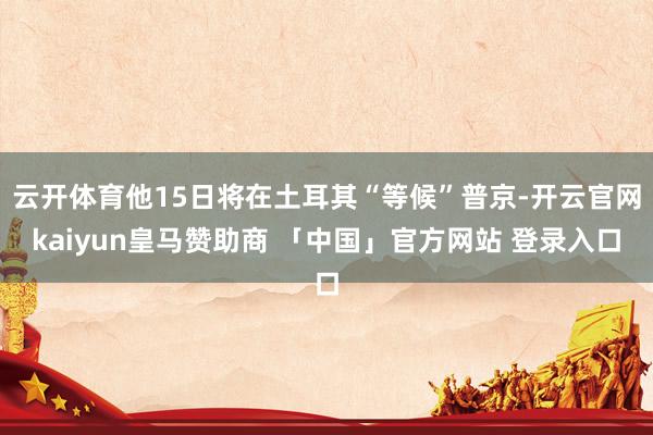 云开体育他15日将在土耳其“等候”普京-开云官网kaiyun皇马赞助商 「中国」官方网站 登录入口
