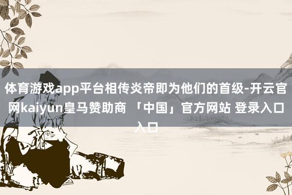 体育游戏app平台相传炎帝即为他们的首级-开云官网kaiyun皇马赞助商 「中国」官方网站 登录入口