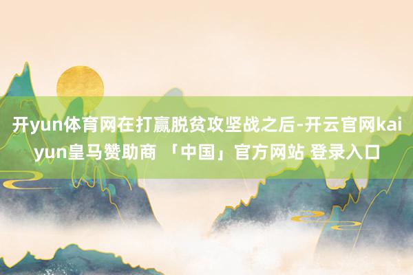 开yun体育网在打赢脱贫攻坚战之后-开云官网kaiyun皇马赞助商 「中国」官方网站 登录入口