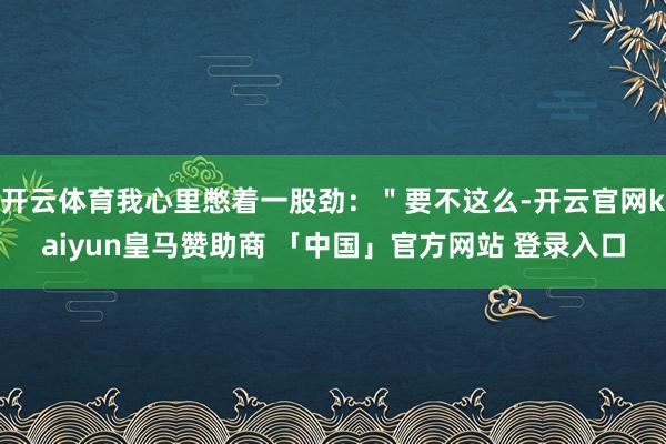 开云体育我心里憋着一股劲：＂要不这么-开云官网kaiyun皇马赞助商 「中国」官方网站 登录入口