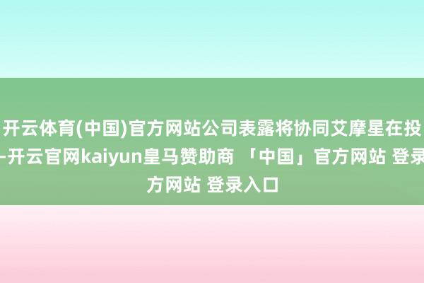 开云体育(中国)官方网站公司表露将协同艾摩星在投融资-开云官网kaiyun皇马赞助商 「中国」官方网站 登录入口