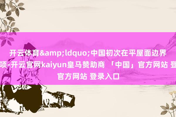 开云体育&ldquo;中国初次在平屋面边界赢得奖项-开云官网kaiyun皇马赞助商 「中国」官方网站 登录入口