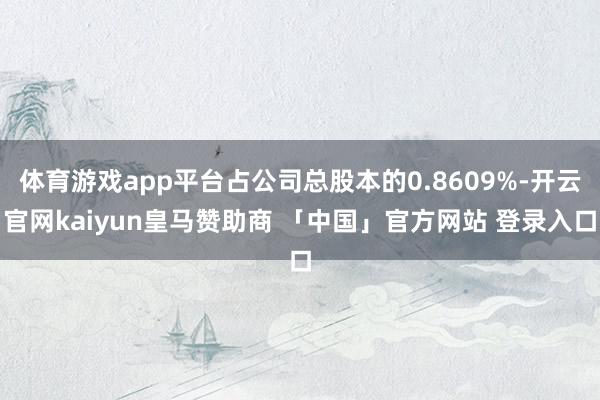 体育游戏app平台占公司总股本的0.8609%-开云官网kaiyun皇马赞助商 「中国」官方网站 登录入口